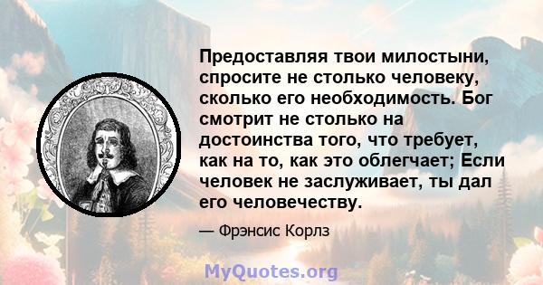 Предоставляя твои милостыни, спросите не столько человеку, сколько его необходимость. Бог смотрит не столько на достоинства того, что требует, как на то, как это облегчает; Если человек не заслуживает, ты дал его