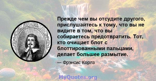 Прежде чем вы отсудите другого, прислушайтесь к тому, что вы не видите в том, что вы собираетесь предотвратить. Тот, кто очищает блот с блоттированными пальцами, делает большее размытие.