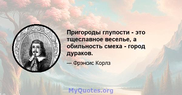 Пригороды глупости - это тщеславное веселье, а обильность смеха - город дураков.