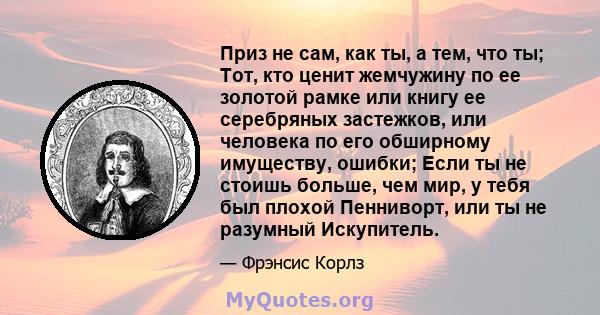 Приз не сам, как ты, а тем, что ты; Тот, кто ценит жемчужину по ее золотой рамке или книгу ее серебряных застежков, или человека по его обширному имуществу, ошибки; Если ты не стоишь больше, чем мир, у тебя был плохой