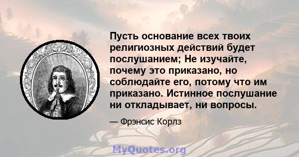 Пусть основание всех твоих религиозных действий будет послушанием; Не изучайте, почему это приказано, но соблюдайте его, потому что им приказано. Истинное послушание ни откладывает, ни вопросы.