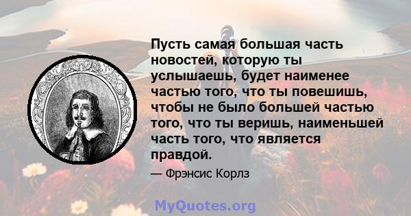 Пусть самая большая часть новостей, которую ты услышаешь, будет наименее частью того, что ты повешишь, чтобы не было большей частью того, что ты веришь, наименьшей часть того, что является правдой.