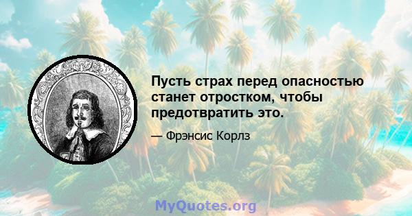 Пусть страх перед опасностью станет отростком, чтобы предотвратить это.