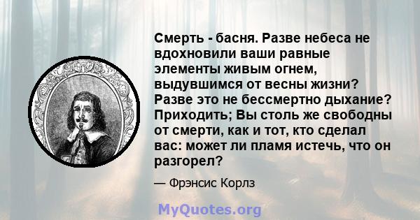 Смерть - басня. Разве небеса не вдохновили ваши равные элементы живым огнем, выдувшимся от весны жизни? Разве это не бессмертно дыхание? Приходить; Вы столь же свободны от смерти, как и тот, кто сделал вас: может ли