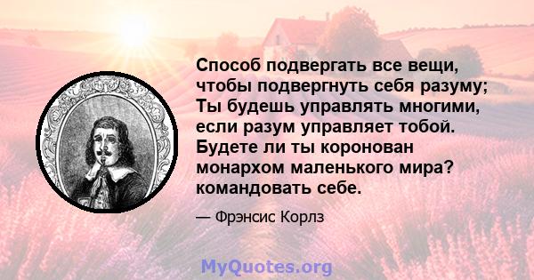 Способ подвергать все вещи, чтобы подвергнуть себя разуму; Ты будешь управлять многими, если разум управляет тобой. Будете ли ты коронован монархом маленького мира? командовать себе.