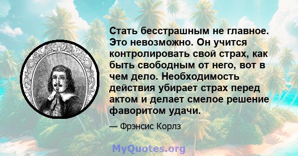 Стать бесстрашным не главное. Это невозможно. Он учится контролировать свой страх, как быть свободным от него, вот в чем дело. Необходимость действия убирает страх перед актом и делает смелое решение фаворитом удачи.