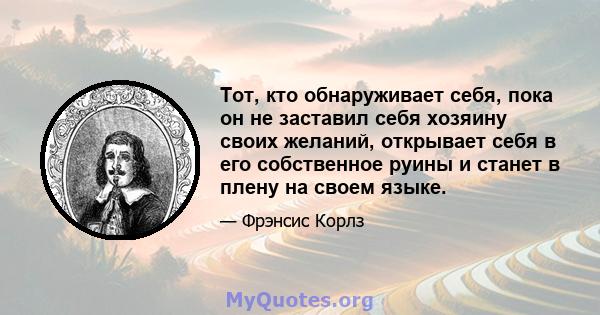 Тот, кто обнаруживает себя, пока он не заставил себя хозяину своих желаний, открывает себя в его собственное руины и станет в плену на своем языке.