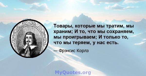 Товары, которые мы тратим, мы храним; И то, что мы сохраняем, мы проигрываем; И только то, что мы теряем, у нас есть.