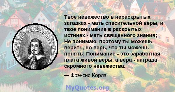 Твое невежество в нераскрытых загадках - мать спасительной веры, и твое понимание в раскрытых истинах - мать священного знания; Не понимаю, поэтому ты можешь верить, но верь, что ты можешь понять; Понимание - это