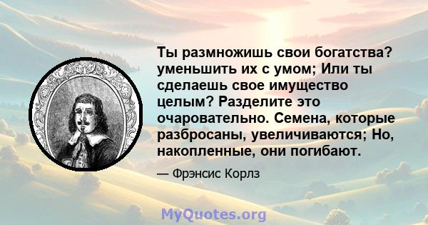 Ты размножишь свои богатства? уменьшить их с умом; Или ты сделаешь свое имущество целым? Разделите это очаровательно. Семена, которые разбросаны, увеличиваются; Но, накопленные, они погибают.