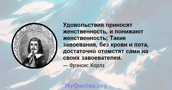 Удовольствия приносят женственность, и понижают женственность; Такие завоевания, без крови и пота, достаточно отомстят сами на своих завоевателей.