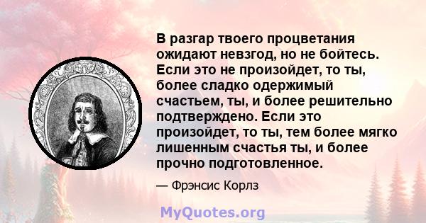 В разгар твоего процветания ожидают невзгод, но не бойтесь. Если это не произойдет, то ты, более сладко одержимый счастьем, ты, и более решительно подтверждено. Если это произойдет, то ты, тем более мягко лишенным