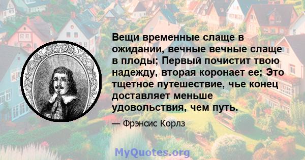 Вещи временные слаще в ожидании, вечные вечные слаще в плоды; Первый почистит твою надежду, вторая коронает ее; Это тщетное путешествие, чье конец доставляет меньше удовольствия, чем путь.