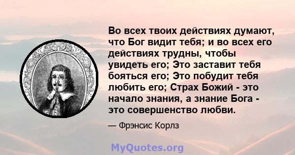 Во всех твоих действиях думают, что Бог видит тебя; и во всех его действиях трудны, чтобы увидеть его; Это заставит тебя бояться его; Это побудит тебя любить его; Страх Божий - это начало знания, а знание Бога - это