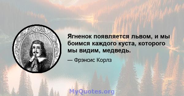 Ягненок появляется львом, и мы боимся каждого куста, которого мы видим, медведь.