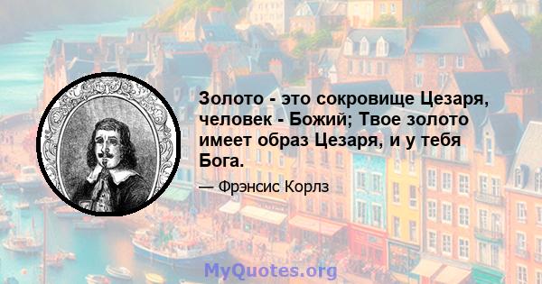 Золото - это сокровище Цезаря, человек - Божий; Твое золото имеет образ Цезаря, и у тебя Бога.