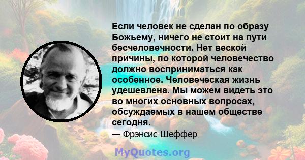 Если человек не сделан по образу Божьему, ничего не стоит на пути бесчеловечности. Нет веской причины, по которой человечество должно восприниматься как особенное. Человеческая жизнь удешевлена. Мы можем видеть это во