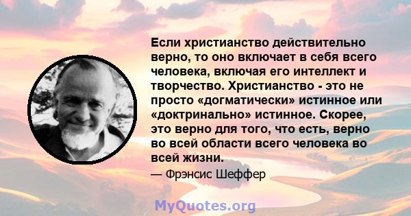 Если христианство действительно верно, то оно включает в себя всего человека, включая его интеллект и творчество. Христианство - это не просто «догматически» истинное или «доктринально» истинное. Скорее, это верно для