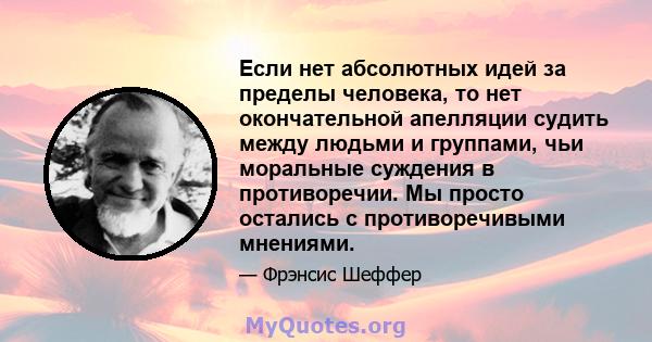 Если нет абсолютных идей за пределы человека, то нет окончательной апелляции судить между людьми и группами, чьи моральные суждения в противоречии. Мы просто остались с противоречивыми мнениями.