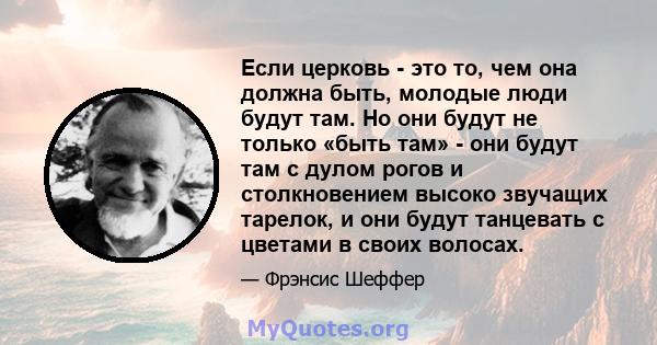 Если церковь - это то, чем она должна быть, молодые люди будут там. Но они будут не только «быть там» - они будут там с дулом рогов и столкновением высоко звучащих тарелок, и они будут танцевать с цветами в своих