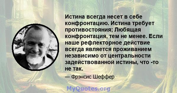 Истина всегда несет в себе конфронтацию. Истина требует противостояния; Любящая конфронтация, тем не менее. Если наше рефлекторное действие всегда является проживанием независимо от центральности задействованной истины, 