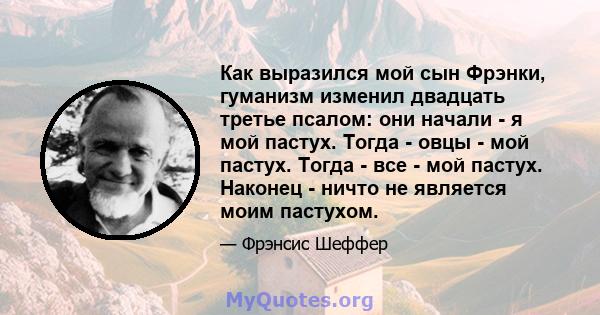 Как выразился мой сын Фрэнки, гуманизм изменил двадцать третье псалом: они начали - я мой пастух. Тогда - овцы - мой пастух. Тогда - все - мой пастух. Наконец - ничто не является моим пастухом.