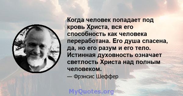 Когда человек попадает под кровь Христа, вся его способность как человека переработана. Его душа спасена, да, но его разум и его тело. Истинная духовность означает светлость Христа над полным человеком.