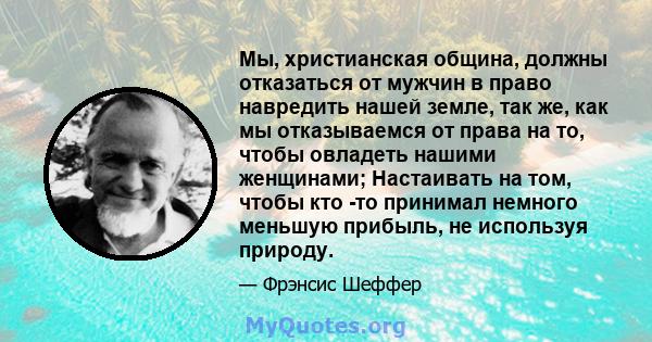 Мы, христианская община, должны отказаться от мужчин в право навредить нашей земле, так же, как мы отказываемся от права на то, чтобы овладеть нашими женщинами; Настаивать на том, чтобы кто -то принимал немного меньшую