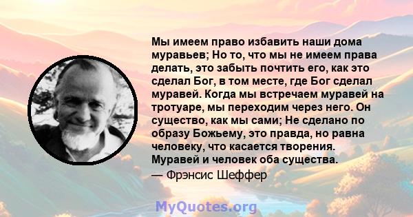 Мы имеем право избавить наши дома муравьев; Но то, что мы не имеем права делать, это забыть почтить его, как это сделал Бог, в том месте, где Бог сделал муравей. Когда мы встречаем муравей на тротуаре, мы переходим