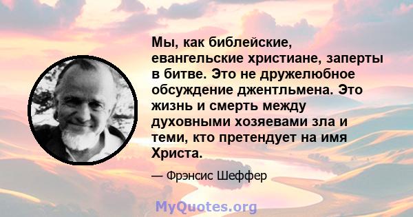 Мы, как библейские, евангельские христиане, заперты в битве. Это не дружелюбное обсуждение джентльмена. Это жизнь и смерть между духовными хозяевами зла и теми, кто претендует на имя Христа.