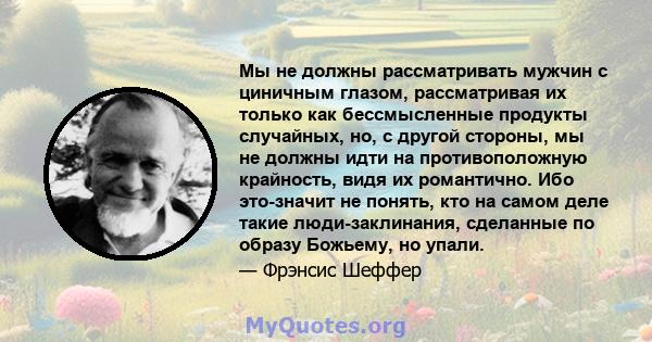 Мы не должны рассматривать мужчин с циничным глазом, рассматривая их только как бессмысленные продукты случайных, но, с другой стороны, мы не должны идти на противоположную крайность, видя их романтично. Ибо это-значит