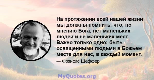 На протяжении всей нашей жизни мы должны помнить, что, по мнению Бога, нет маленьких людей и не маленьких мест. Важно только одно: быть освященными людьми в Божьем месте для нас, в каждый момент.