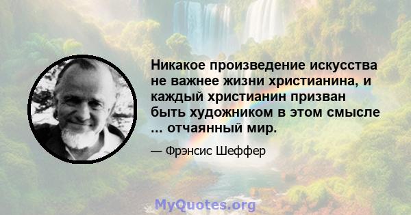 Никакое произведение искусства не важнее жизни христианина, и каждый христианин призван быть художником в этом смысле ... отчаянный мир.