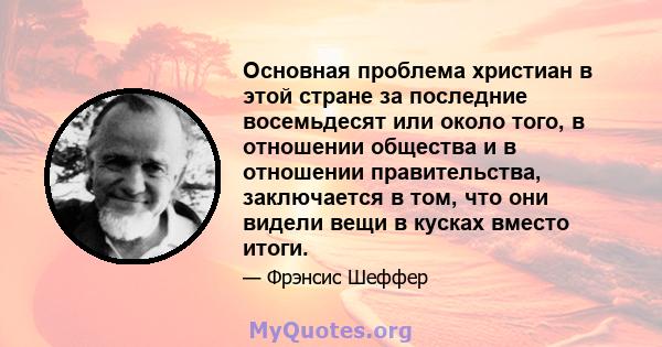 Основная проблема христиан в этой стране за последние восемьдесят или около того, в отношении общества и в отношении правительства, заключается в том, что они видели вещи в кусках вместо итоги.