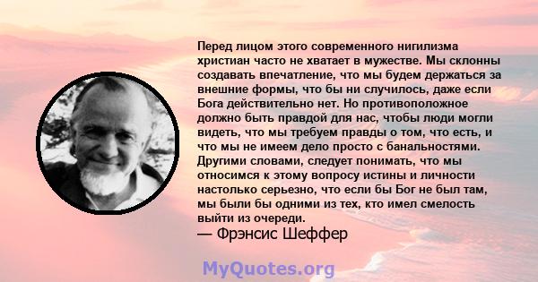 Перед лицом этого современного нигилизма христиан часто не хватает в мужестве. Мы склонны создавать впечатление, что мы будем держаться за внешние формы, что бы ни случилось, даже если Бога действительно нет. Но