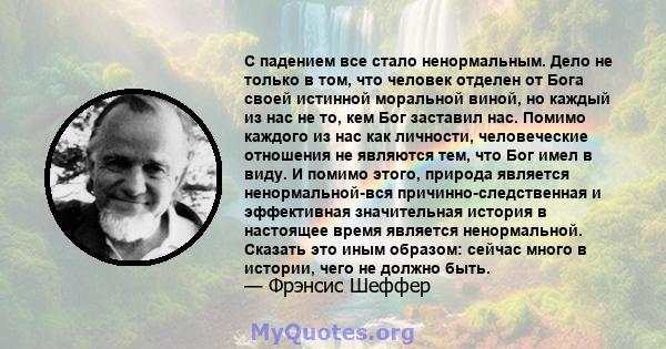 С падением все стало ненормальным. Дело не только в том, что человек отделен от Бога своей истинной моральной виной, но каждый из нас не то, кем Бог заставил нас. Помимо каждого из нас как личности, человеческие