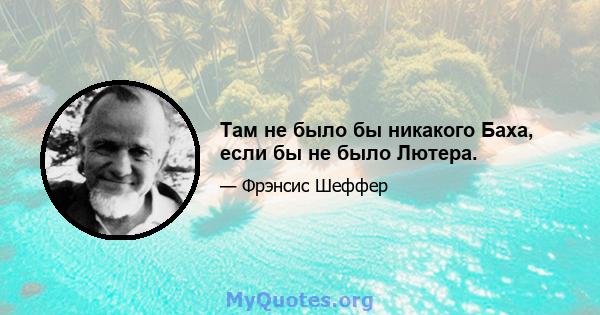 Там не было бы никакого Баха, если бы не было Лютера.