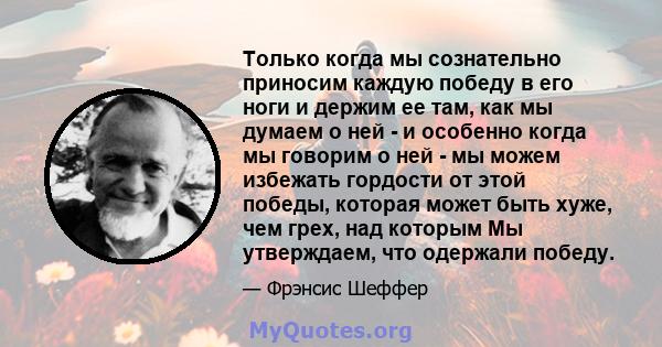 Только когда мы сознательно приносим каждую победу в его ноги и держим ее там, как мы думаем о ней - и особенно когда мы говорим о ней - мы можем избежать гордости от этой победы, которая может быть хуже, чем грех, над