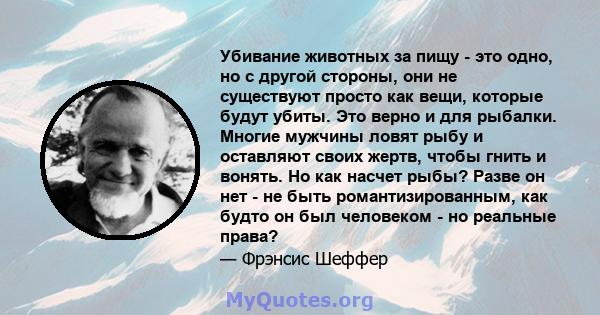 Убивание животных за пищу - это одно, но с другой стороны, они не существуют просто как вещи, которые будут убиты. Это верно и для рыбалки. Многие мужчины ловят рыбу и оставляют своих жертв, чтобы гнить и вонять. Но как 