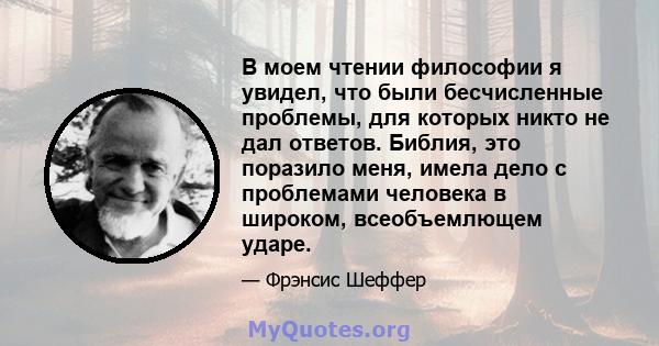 В моем чтении философии я увидел, что были бесчисленные проблемы, для которых никто не дал ответов. Библия, это поразило меня, имела дело с проблемами человека в широком, всеобъемлющем ударе.