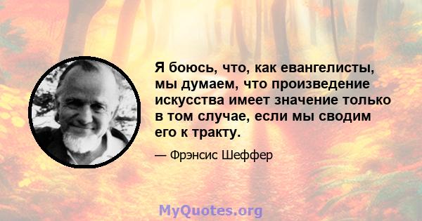 Я боюсь, что, как евангелисты, мы думаем, что произведение искусства имеет значение только в том случае, если мы сводим его к тракту.