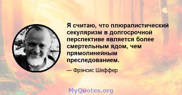 Я считаю, что плюралистический секуляризм в долгосрочной перспективе является более смертельным ядом, чем прямолинейным преследованием.