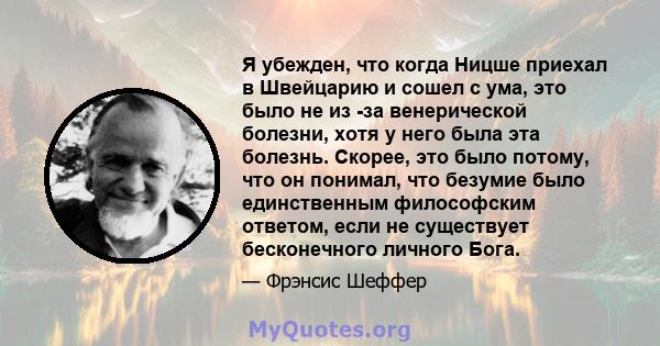 Я убежден, что когда Ницше приехал в Швейцарию и сошел с ума, это было не из -за венерической болезни, хотя у него была эта болезнь. Скорее, это было потому, что он понимал, что безумие было единственным философским