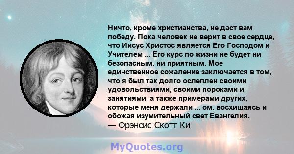 Ничто, кроме христианства, не даст вам победу. Пока человек не верит в свое сердце, что Иисус Христос является Его Господом и Учителем ... Его курс по жизни не будет ни безопасным, ни приятным. Мое единственное