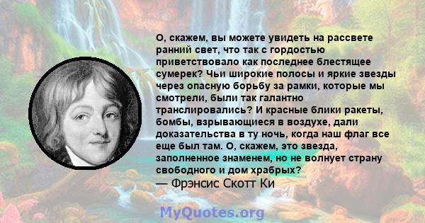 О, скажем, вы можете увидеть на рассвете ранний свет, что так с гордостью приветствовало как последнее блестящее сумерек? Чьи широкие полосы и яркие звезды через опасную борьбу за рамки, которые мы смотрели, были так