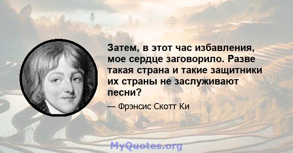 Затем, в этот час избавления, мое сердце заговорило. Разве такая страна и такие защитники их страны не заслуживают песни?