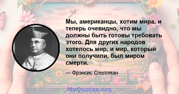 Мы, американцы, хотим мира, и теперь очевидно, что мы должны быть готовы требовать этого. Для других народов хотелось мир, и мир, который они получили, был миром смерти.