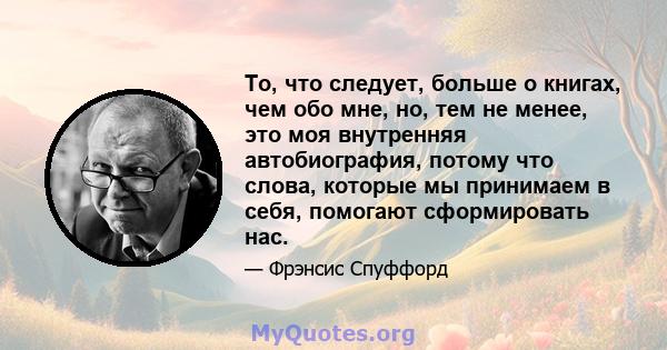 То, что следует, больше о книгах, чем обо мне, но, тем не менее, это моя внутренняя автобиография, потому что слова, которые мы принимаем в себя, помогают сформировать нас.