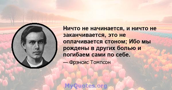 Ничто не начинается, и ничто не заканчивается, это не оплачивается стоном; Ибо мы рождены в других болью и погибаем сами по себе.