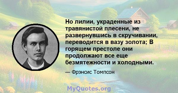 Но лилии, украденные из травянистой плесени, не развернувшись в скручивании, переводится в вазу золота; В горящем престоле они продолжают все еще безмятежности и холодными.